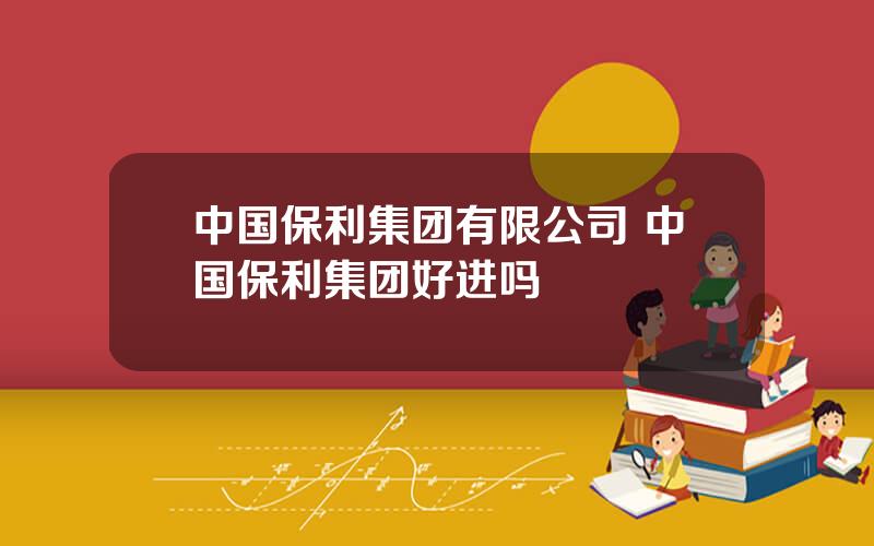 中国保利集团有限公司 中国保利集团好进吗